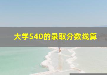 大学540的录取分数线算