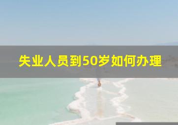 失业人员到50岁如何办理