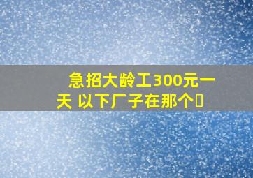 急招大龄工300元一天 以下厂子在那个�