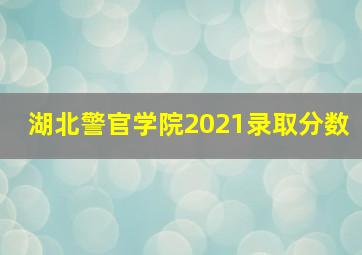 湖北警官学院2021录取分数