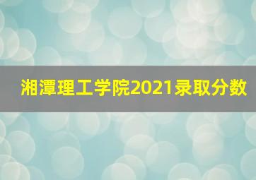湘潭理工学院2021录取分数