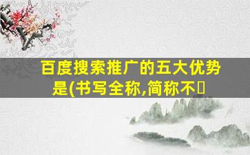百度搜索推广的五大优势是(书写全称,简称不�